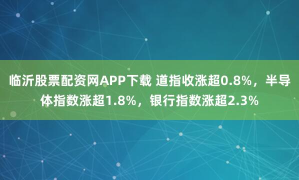 临沂股票配资网APP下载 道指收涨超0.8%，半导体指数涨超1.8%，银行指数涨超2.3%