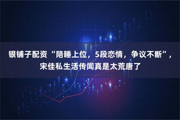 银铺子配资 “陪睡上位，5段恋情，争议不断”，宋佳私生活传闻真是太荒唐了