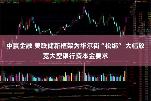 中赢金融 美联储新框架为华尔街“松绑” 大幅放宽大型银行资本金要求