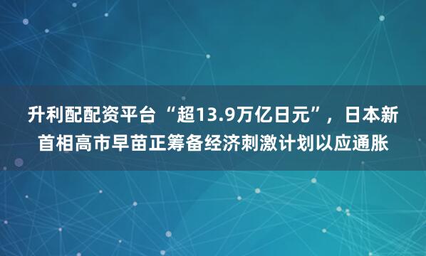 升利配配资平台 “超13.9万亿日元”,日本新首相高市早苗正筹备经济刺激计划以应通胀