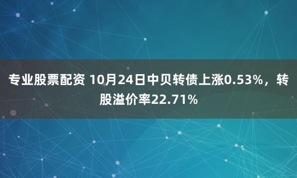 专业股票配资 10月24日中贝转债上涨0.53%,转股溢价率22.71%