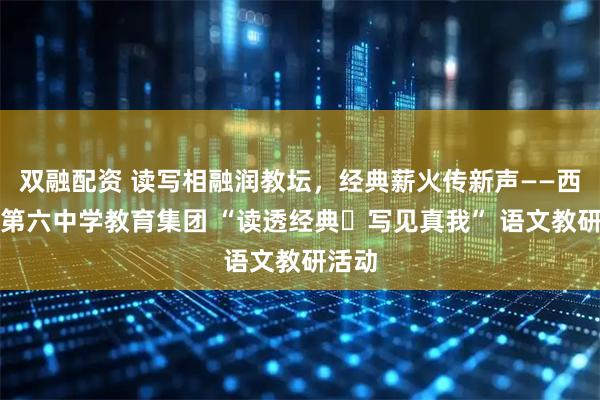 双融配资 读写相融润教坛，经典薪火传新声——西安市第六中学教育集团 “读透经典・写见真我” 语文教研活动