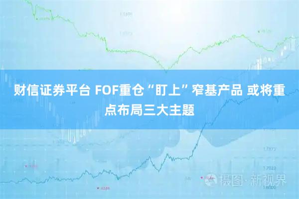 财信证券平台 FOF重仓“盯上”窄基产品 或将重点布局三大主题