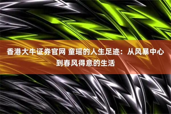 香港大牛证券官网 童瑶的人生足迹：从风暴中心到春风得意的生活