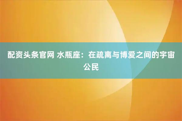 配资头条官网 水瓶座：在疏离与博爱之间的宇宙公民