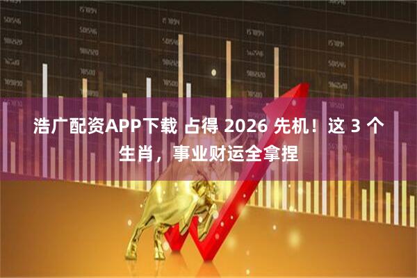 浩广配资APP下载 占得 2026 先机！这 3 个生肖，事业财运全拿捏