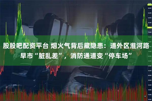 股股吧配资平台 烟火气背后藏隐患：道外区淮河路早市“脏乱差”，消防通道变“停车场”