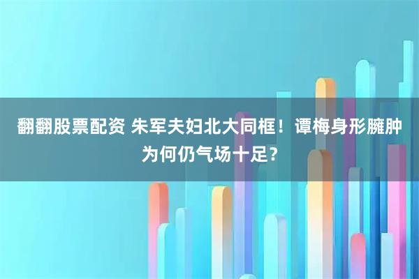 翻翻股票配资 朱军夫妇北大同框！谭梅身形臃肿为何仍气场十足？