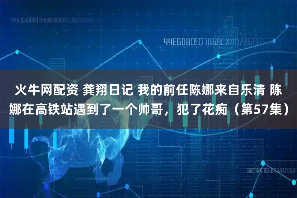 火牛网配资 龚翔日记 我的前任陈娜来自乐清 陈娜在高铁站遇到了一个帅哥，犯了花痴（第57集）