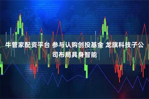 牛管家配资平台 参与认购创投基金 龙旗科技子公司布局具身智能