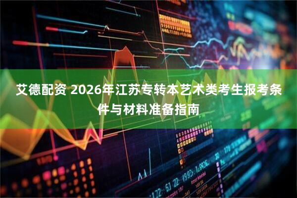 艾德配资 2026年江苏专转本艺术类考生报考条件与材料准备指南