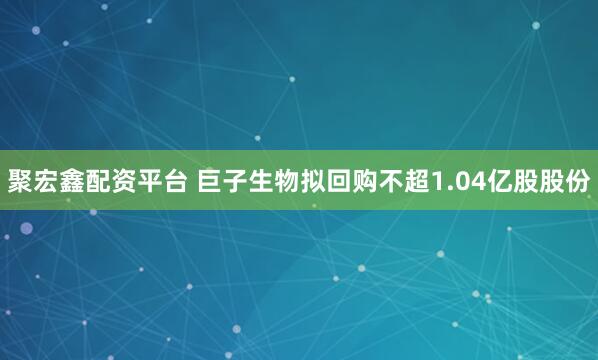 聚宏鑫配资平台 巨子生物拟回购不超1.04亿股股份