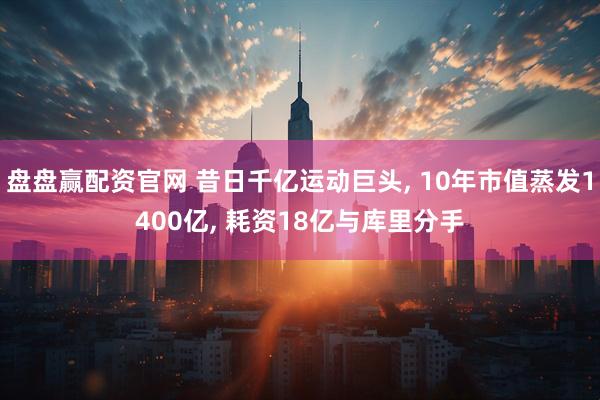 盘盘赢配资官网 昔日千亿运动巨头, 10年市值蒸发1400亿, 耗资18亿与库里分手