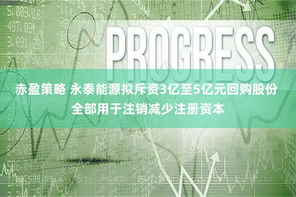 赤盈策略 永泰能源拟斥资3亿至5亿元回购股份 全部用于注销减少注册资本