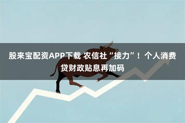 股来宝配资APP下载 农信社“接力”!个人消费贷财政贴息再加码
