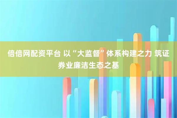 倍倍网配资平台 以“大监督”体系构建之力 筑证券业廉洁生态之基
