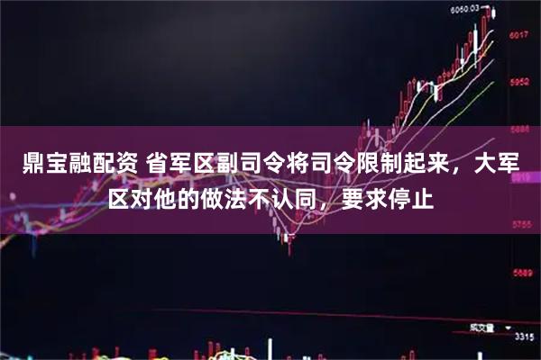 鼎宝融配资 省军区副司令将司令限制起来,大军区对他的做法不认同,要求停止