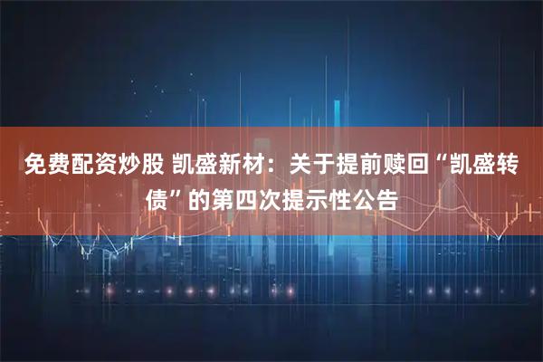 免费配资炒股 凯盛新材：关于提前赎回“凯盛转债”的第四次提示性公告