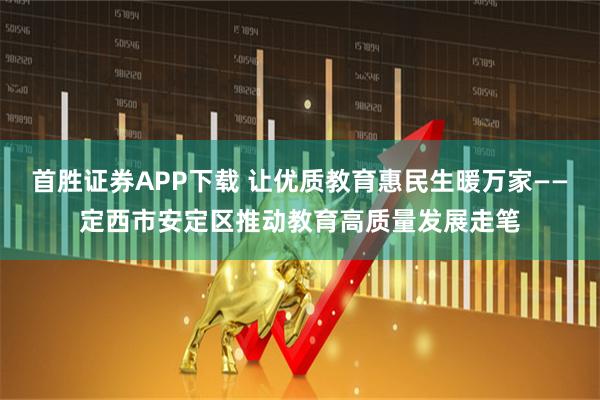 首胜证券APP下载 让优质教育惠民生暖万家——定西市安定区推动教育高质量发展走笔