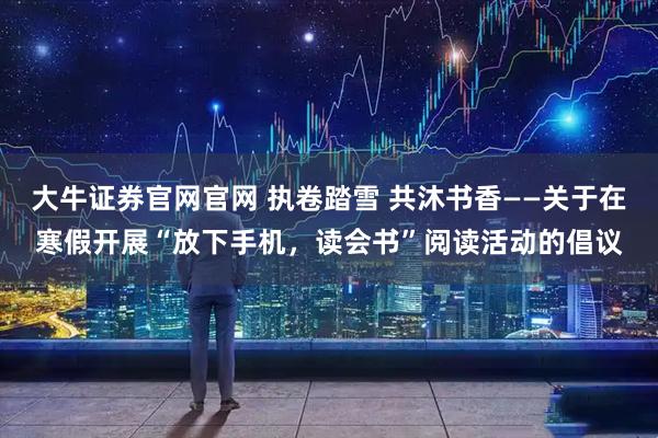 大牛证券官网官网 执卷踏雪 共沐书香——关于在寒假开展“放下手机,读会书”阅读活动的倡议