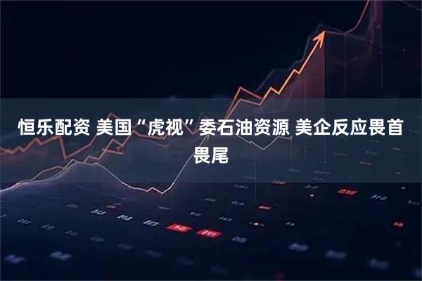 恒乐配资 美国“虎视”委石油资源 美企反应畏首畏尾