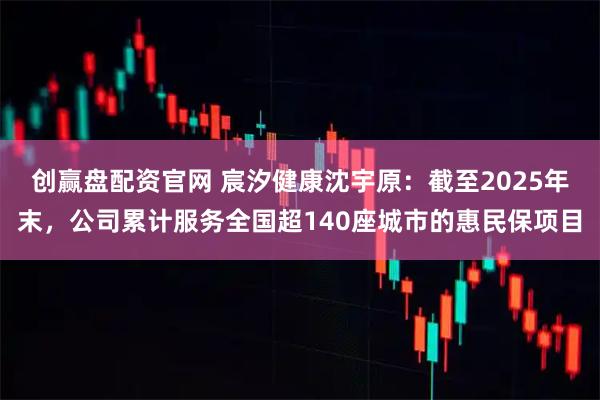 创赢盘配资官网 宸汐健康沈宇原：截至2025年末，公司累计服务全国超140座城市的惠民保项目