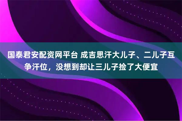 国泰君安配资网平台 成吉思汗大儿子、二儿子互争汗位，没想到却让三儿子捡了大便宜