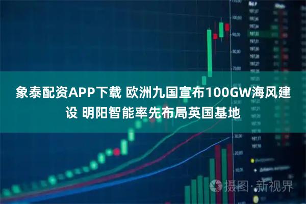 象泰配资APP下载 欧洲九国宣布100GW海风建设 明阳智能率先布局英国基地