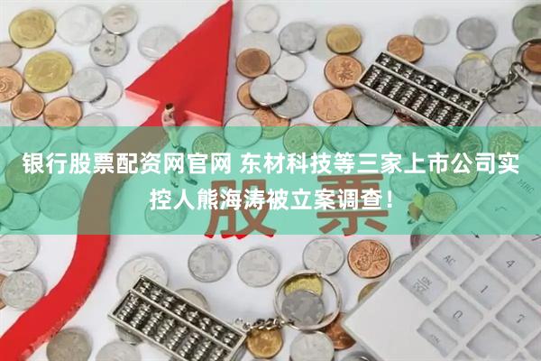 银行股票配资网官网 东材科技等三家上市公司实控人熊海涛被立案调查！