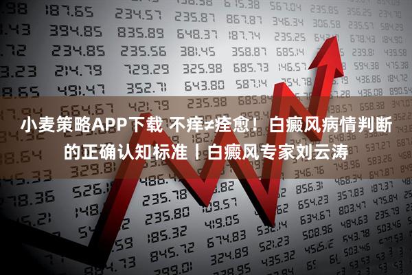 小麦策略APP下载 不痒≠痊愈！白癜风病情判断的正确认知标准丨白癜风专家刘云涛