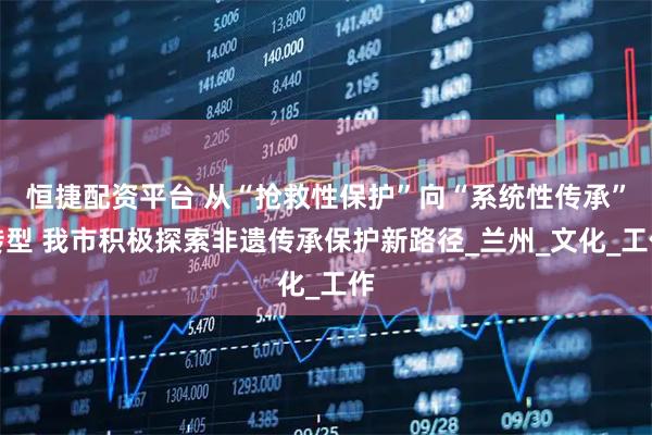 恒捷配资平台 从“抢救性保护”向“系统性传承”转型 我市积极探索非遗传承保护新路径_兰州_文化_工作