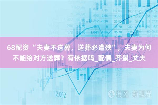 68配资 “夫妻不送葬，送葬必遭殃”，夫妻为何不能给对方送葬？有依据吗_配偶_齐景_丈夫