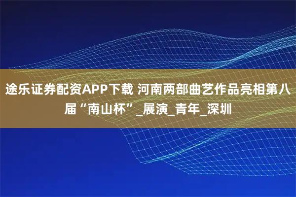 途乐证券配资APP下载 河南两部曲艺作品亮相第八届“南山杯”_展演_青年_深圳