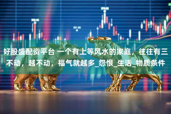 好股盛配资平台 一个有上等风水的家庭，往往有三不动，越不动，福气就越多_怨恨_生活_物质条件