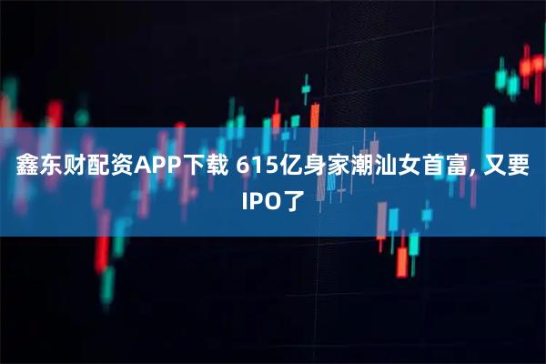 鑫东财配资APP下载 615亿身家潮汕女首富, 又要IPO了