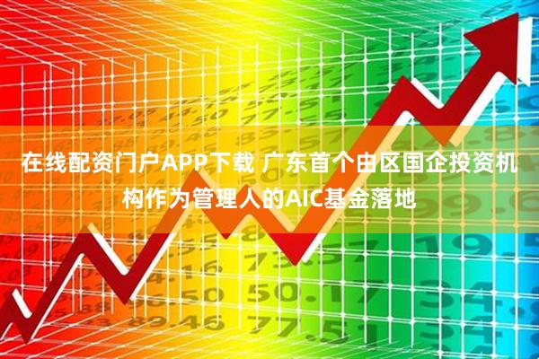在线配资门户APP下载 广东首个由区国企投资机构作为管理人的AIC基金落地