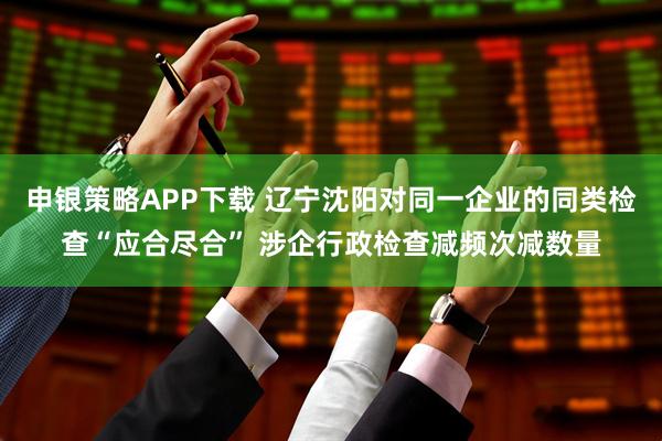 申银策略APP下载 辽宁沈阳对同一企业的同类检查“应合尽合” 涉企行政检查减频次减数量