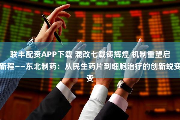 联丰配资APP下载 混改七载铸辉煌 机制重塑启新程——东北制药：从民生药片到细胞治疗的创新蜕变