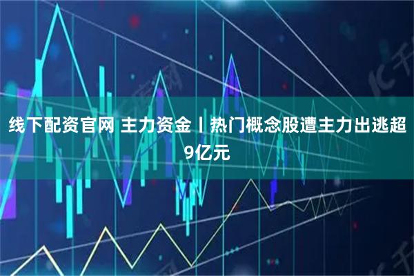 线下配资官网 主力资金丨热门概念股遭主力出逃超9亿元