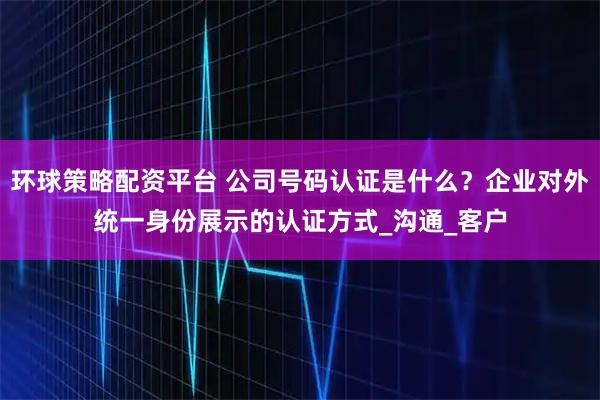 环球策略配资平台 公司号码认证是什么？企业对外统一身份展示的认证方式_沟通_客户