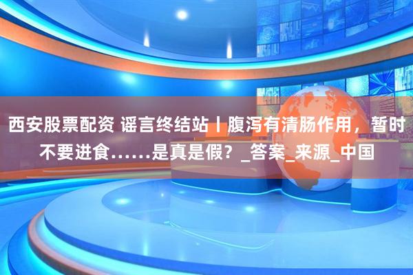 西安股票配资 谣言终结站丨腹泻有清肠作用，暂时不要进食……是真是假？_答案_来源_中国