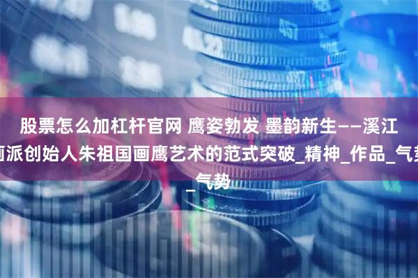 股票怎么加杠杆官网 鹰姿勃发 墨韵新生——溪江画派创始人朱祖国画鹰艺术的范式突破_精神_作品_气势