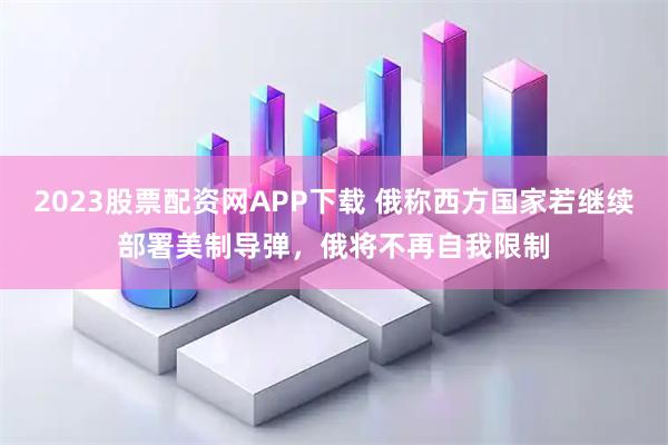 2023股票配资网APP下载 俄称西方国家若继续部署美制导弹，俄将不再自我限制