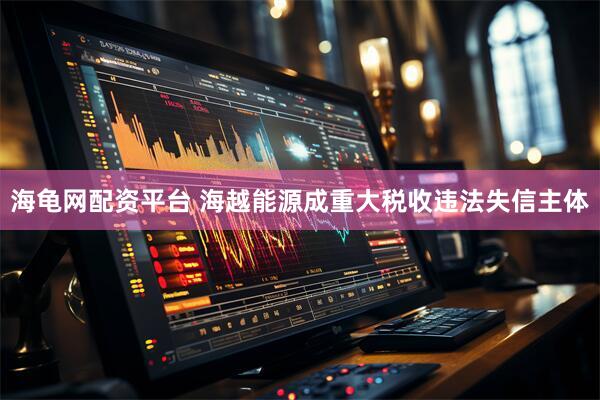 海龟网配资平台 海越能源成重大税收违法失信主体