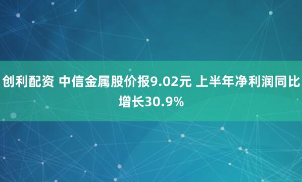 创利配资 中信金属股价报9.02元 上半年净利润同比增长30.9%