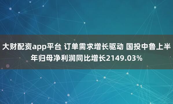 大财配资app平台 订单需求增长驱动 国投中鲁上半年归母净利润同比增长2149.03%