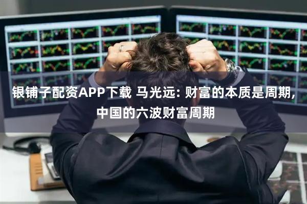 银铺子配资APP下载 马光远: 财富的本质是周期, 中国的六波财富周期