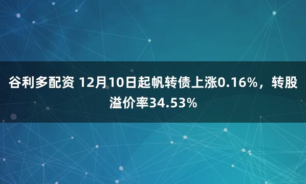 谷利多配资 12月10日起帆转债上涨0.16%,转股溢价率34.53%