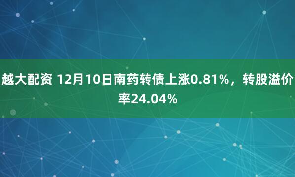 越大配资 12月10日南药转债上涨0.81%，转股溢价率24.04%